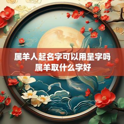 属羊人起名字可以用呈字吗 属羊取什么字好
