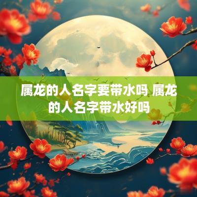 属龙的人名字要带水吗 属龙的人名字带水好吗