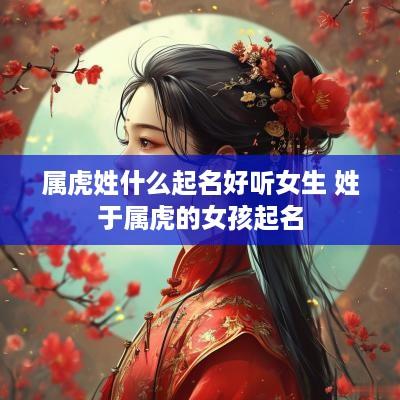 属虎姓什么起名好听女生 姓于属虎的女孩起名