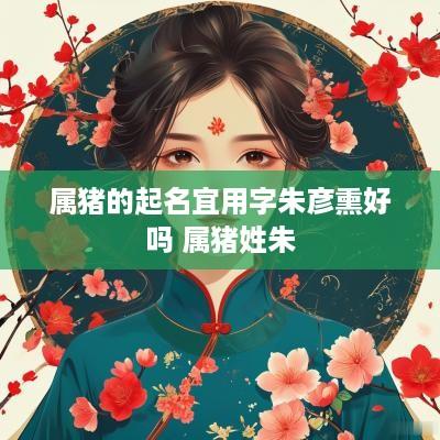 属猪的起名宜用字朱彦熏好吗 属猪姓朱