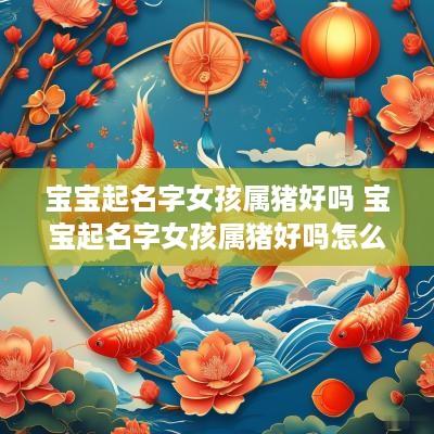 宝宝起名字女孩属猪好吗 宝宝起名字女孩属猪好吗怎么取