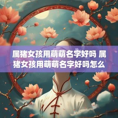 属猪女孩用萌萌名字好吗 属猪女孩用萌萌名字好吗怎么取