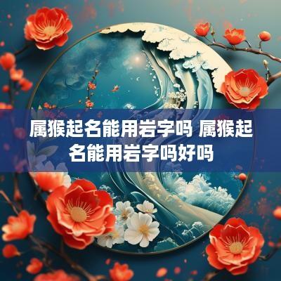 属猴起名能用岩字吗 属猴起名能用岩字吗好吗