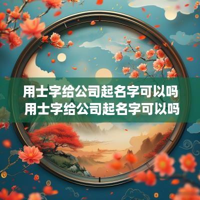 用士字给公司起名字可以吗 用士字给公司起名字可以吗女生