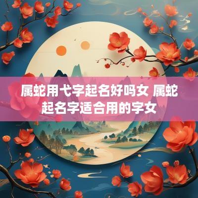 属蛇用弋字起名好吗女 属蛇起名字适合用的字女