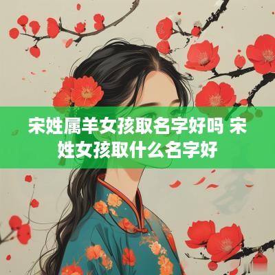 宋姓属羊女孩取名字好吗 宋姓女孩取什么名字好
