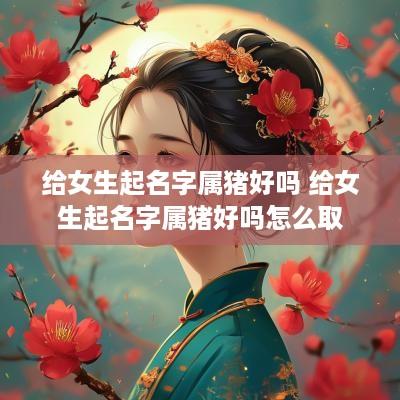 给女生起名字属猪好吗 给女生起名字属猪好吗怎么取