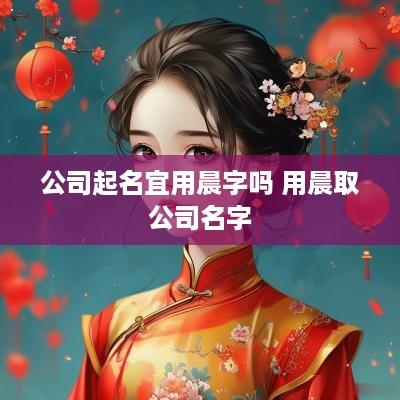 公司起名宜用晨字吗 用晨取公司名字