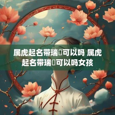 属虎起名带瑞堃可以吗 属虎起名带瑞堃可以吗女孩