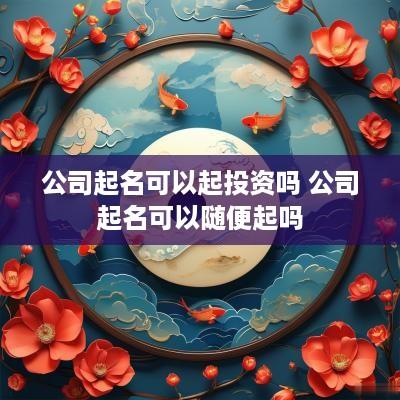 公司起名可以起投资吗 公司起名可以随便起吗