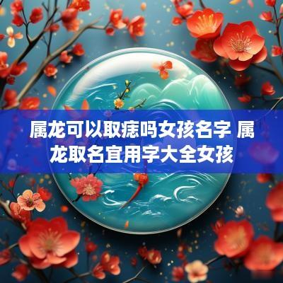 属龙可以取痣吗女孩名字 属龙取名宜用字大全女孩