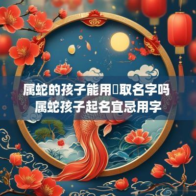属蛇的孩子能用芃取名字吗 属蛇孩子起名宜忌用字