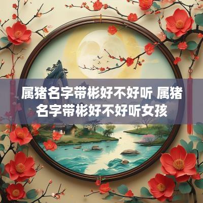 属猪名字带彬好不好听 属猪名字带彬好不好听女孩