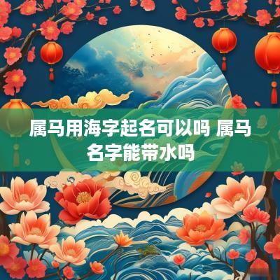 属马用海字起名可以吗 属马名字能带水吗