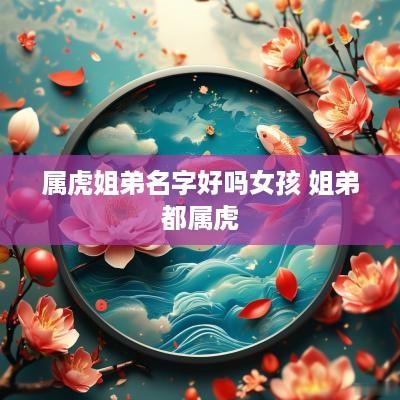 属虎姐弟名字好吗女孩 姐弟都属虎 属虎姐弟名字好吗女孩 姐弟都属虎