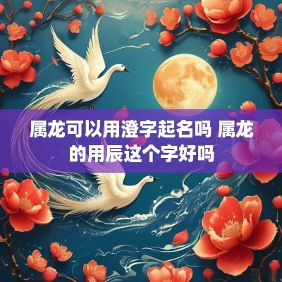属龙可以用澄字起名吗 属龙的用辰这个字好吗