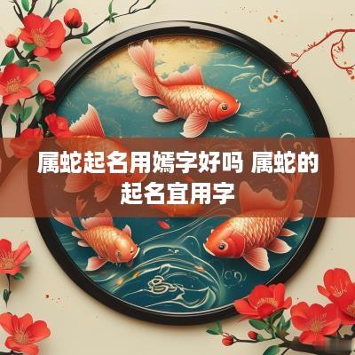 属蛇起名用嫣字好吗 属蛇的起名宜用字