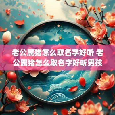 老公属猪怎么取名字好听 老公属猪怎么取名字好听男孩