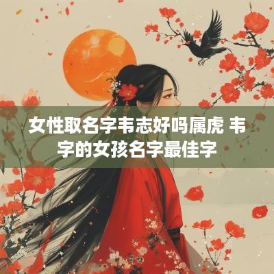 女性取名字韦志好吗属虎 韦字的女孩名字最佳字 女性取名字韦志好吗属虎 韦字的女孩名字最佳字