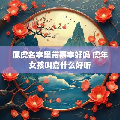 属虎名字里带嘉字好吗 蛇年女孩叫嘉什么好听