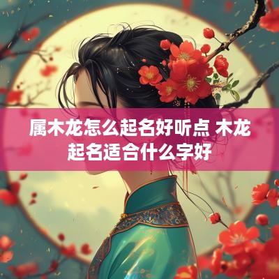属木龙怎么起名好听点 木龙起名适合什么字好