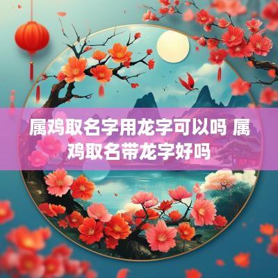 属鸡取名字用龙字可以吗 属鸡取名带龙字好吗