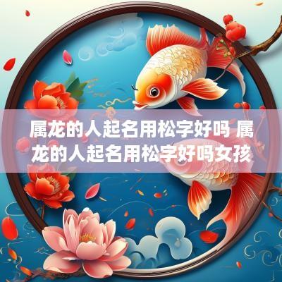 属龙的人起名用松字好吗 属龙的人起名用松字好吗女孩