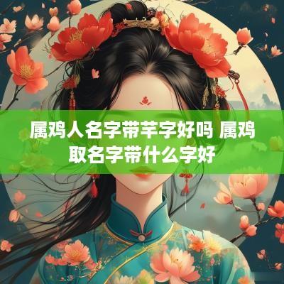 属鸡人名字带芊字好吗 属鸡取名字带什么字好
