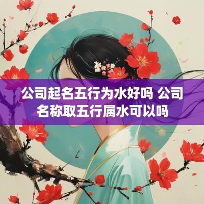 公司起名五行为水好吗 公司名称取五行属水可以吗