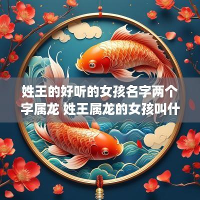 姓王的好听的女孩名字两个字属龙 姓王属龙的女孩叫什名字好