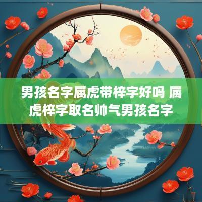 男孩名字属虎带梓字好吗 属虎梓字取名帅气男孩名字