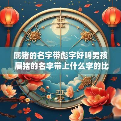 属猪的名字带彪字好吗男孩 属猪的名字带上什么字的比较好