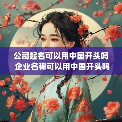 公司起名可以用中国开头吗 企业名称可以用中国开头吗