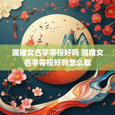 属猪女名字带桉好吗 属猪女名字带桉好吗怎么取