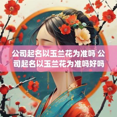 公司起名以玉兰花为准吗 公司起名以玉兰花为准吗好吗