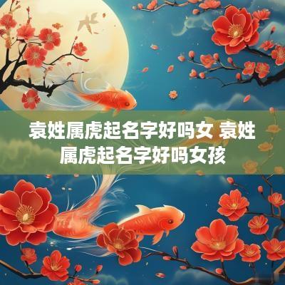 袁姓属虎起名字好吗女 袁姓属虎起名字好吗女孩