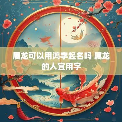 属龙可以用鸿字起名吗 属龙的人宜用字