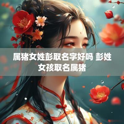 属猪女姓彭取名字好吗 彭姓女孩取名属猪