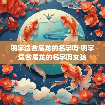 羽字适合属龙的名字吗 羽字适合属龙的名字吗女孩