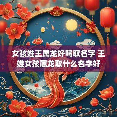 女孩姓王属龙好吗取名字 王姓女孩属龙取什么名字好