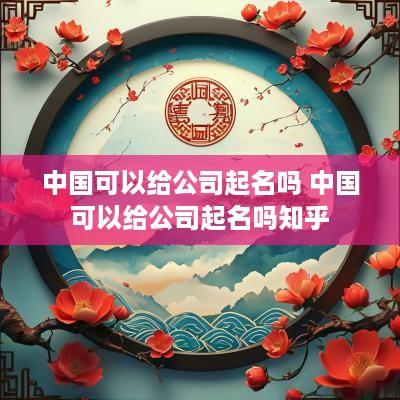 中国可以给公司起名吗 中国可以给公司起名吗知乎