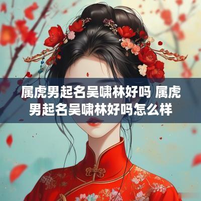 属虎男起名吴啸林好吗 属虎男起名吴啸林好吗怎么样
