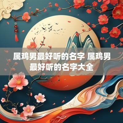 属鸡男最好听的名字 属鸡男最好听的名字大全 属鸡男最好听的名字 属鸡男最好听的名字大全