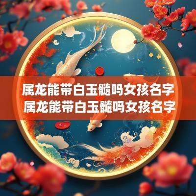 属龙能带白玉髓吗女孩名字 属龙能带白玉髓吗女孩名字大全