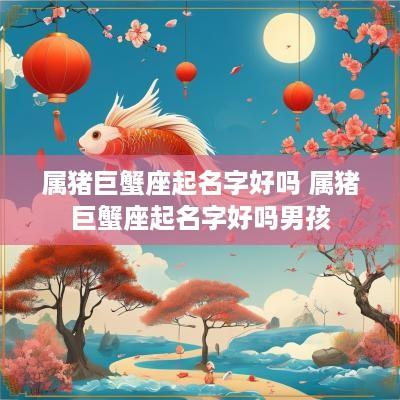属猪巨蟹座起名字好吗 属猪巨蟹座起名字好吗男孩