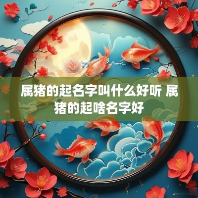 属猪的起名字叫什么好听 属猪的起啥名字好