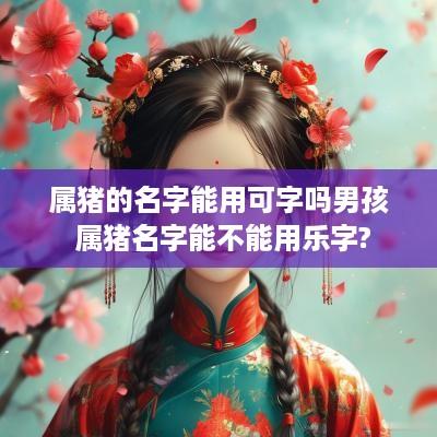 属猪的名字能用可字吗男孩 属猪名字能不能用乐字?