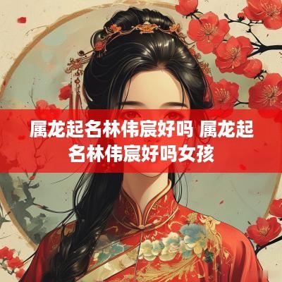 属龙起名林伟宸好吗 属龙起名林伟宸好吗女孩