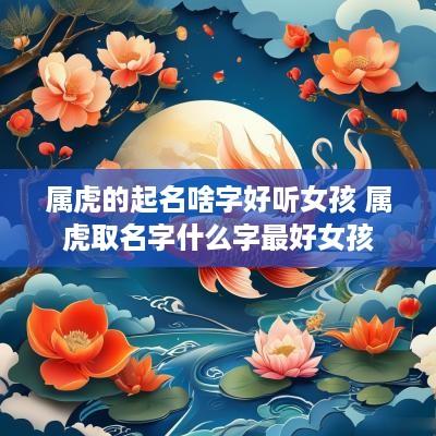 属虎的起名啥字好听女孩 属虎取名字什么字最好女孩 属虎的起名啥字好听女孩 属虎取名字什么字最好女孩