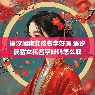 语汐属猪女孩名字好吗 语汐属猪女孩名字好吗怎么取
